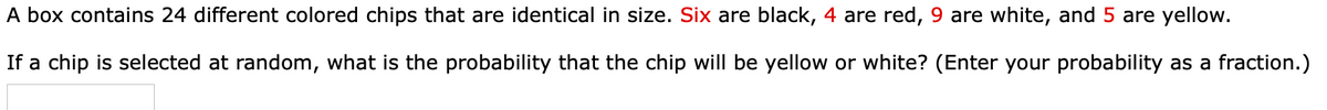 A box contains 24 different colored chips that are identical in size. Six are black, 4 are red, 9 are white, and 5 are yellow.
If a chip is selected at random, what is the probability that the chip will be yellow or white? (Enter your probability as a fraction.)
