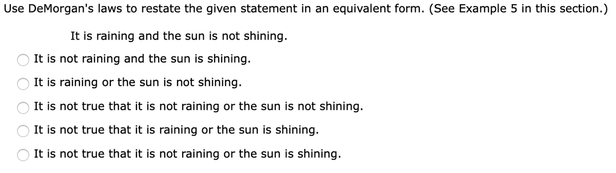 Use DeMorgan's laws to restate the given statement in an equivalent form. (See Example 5 in this section.)
It is raining and the sun is not shining.
It is not raining and the sun is shining.
It is raining or the sun is not shining.
It is not true that it is not raining or the sun is not shining.
It is not true that it is raining or the sun is shining.
It is not true that it is not raining or the sun is shining.
