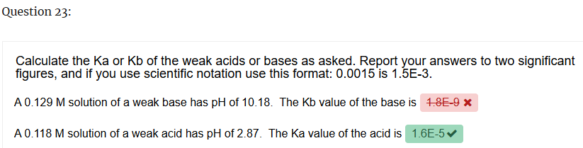 Question 23:
Calculate the Ka or Kb of the weak acids or bases as asked. Report your answers to two significant
figures, and if you use scientific notation use this format: 0.0015 is 1.5E-3.
A 0.129 M solution of a weak base has pH of 10.18. The Kb value of the base is 1.8E-9 ×
A 0.118 M solution of a weak acid has pH of 2.87. The Ka value of the acid is 1.6E-5✔