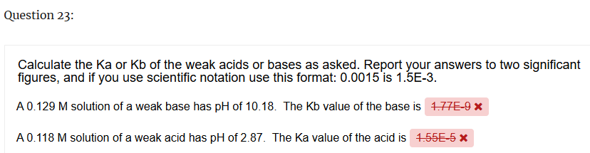 Question 23:
Calculate the Ka or Kb of the weak acids or bases as asked. Report your answers to two significant
figures, and if you use scientific notation use this format: 0.0015 is 1.5E-3.
A 0.129 M solution of a weak base has pH of 10.18. The Kb value of the base is 1.77E-9 *
A 0.118 M solution of a weak acid has pH of 2.87. The Ka value of the acid is 1.55E-5 x