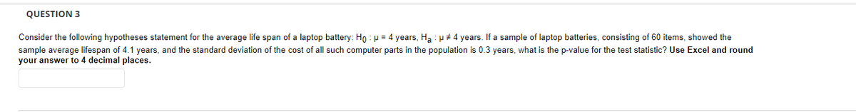 QUESTION 3
Consider the following hypotheses statement for the average life span of a laptop battery: Ho: μ = 4 years, Ha : μ #4 years. If a sample of laptop batteries, consisting of 60 items, showed the
sample average lifespan of 4.1 years, and the standard deviation of the cost of all such computer parts in the population is 0.3 years, what is the p-value for the test statistic? Use Excel and round
your answer to 4 decimal places.