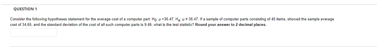 QUESTION 1
Consider the following hypotheses statement for the average cost of a computer part: Ho: μ = 36.47, Ha: μ # 36.47. If a sample of computer parts consisting of 45 items, showed the sample average
cost of 34.65, and the standard deviation of the cost of all such computer parts is 9.46, what is the test statistic? Round your answer to 2 decimal places.