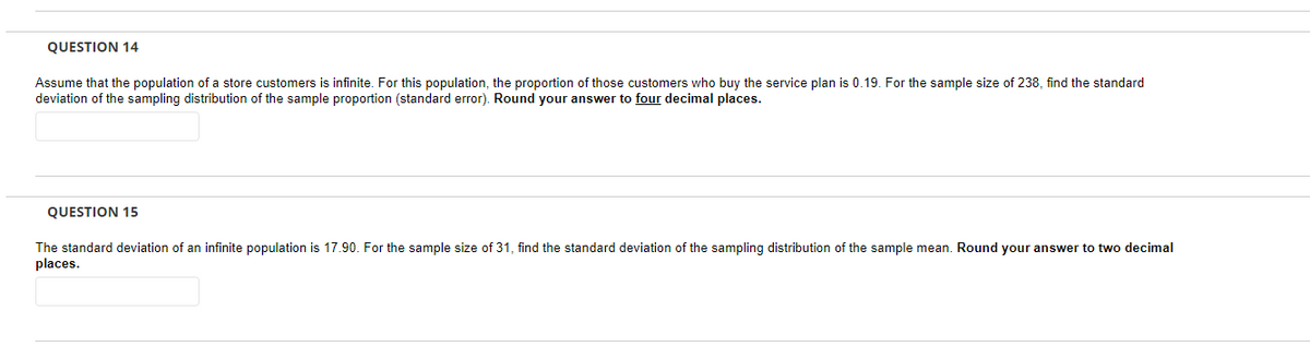 QUESTION 14
Assume that the population of a store customers is infinite. For this population, the proportion of those customers who buy the service plan is 0.19. For the sample size of 238, find the standard
deviation of the sampling distribution of the sample proportion (standard error). Round your answer to four decimal places.
QUESTION 15
The standard deviation of an infinite population is 17.90. For the sample size of 31, find the standard deviation of the sampling distribution of the sample mean. Round your answer to two decimal
places.