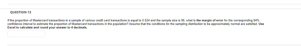 QUESTION 13
If the proportion of Mastercard transactions in a sample of various credit card transactions is equal to 0.524 and the sample size is 96, what is the margin of error for the corresponding 94%
confidence interval to estimate the proportion of Mastercard transactions in the population? Assume that the conditions for the sampling distribution to be approximately normal are satisfied. Use
Excel to calculate and round your answer to 4 decimals.