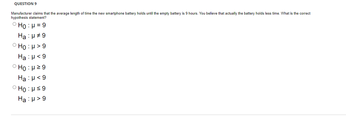 QUESTION 9
Manufacturer claims that the average length of time the new smartphone battery holds until the empty battery is 9 hours. You believe that actually the battery holds less time. What is the correct
hypothesis statement?
Ho: μ = 9
Ha:μ #9
Ho:μ>9
Ha:μ< 9
Ho:μ ≥9
Ha:μ< 9
Ho:μ ≤9
Ha:μ>9