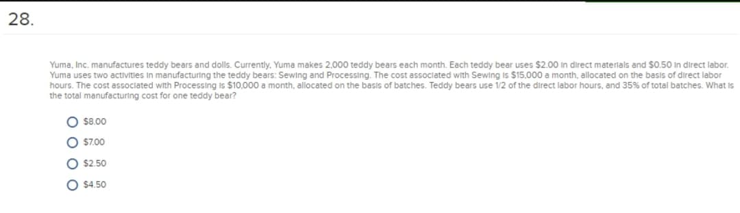 28.
Yuma, Inc. manufactures teddy bears and dolls. Currently, Yuma makes 2,000 teddy bears each month. Each teddy bear uses $2.00 In direct materlals and $0.50 In direct labor.
Yuma uses two activitles In manufacturing the teddy bears: Sewing and Processing. The cost associated with Sewling Is $15,000 a month, allocated on the basis of direct labor
hours. The cost associated with Processing Is $10,000 a month, allocated on the basis of batches. Teddy bears use 1/2 of the direct labor hours, and 35%% of total batches. What Is
the total manufacturing cost for one teddy bear?
O $8.00
$7.00
$2.50
O $4.50
ОО О
