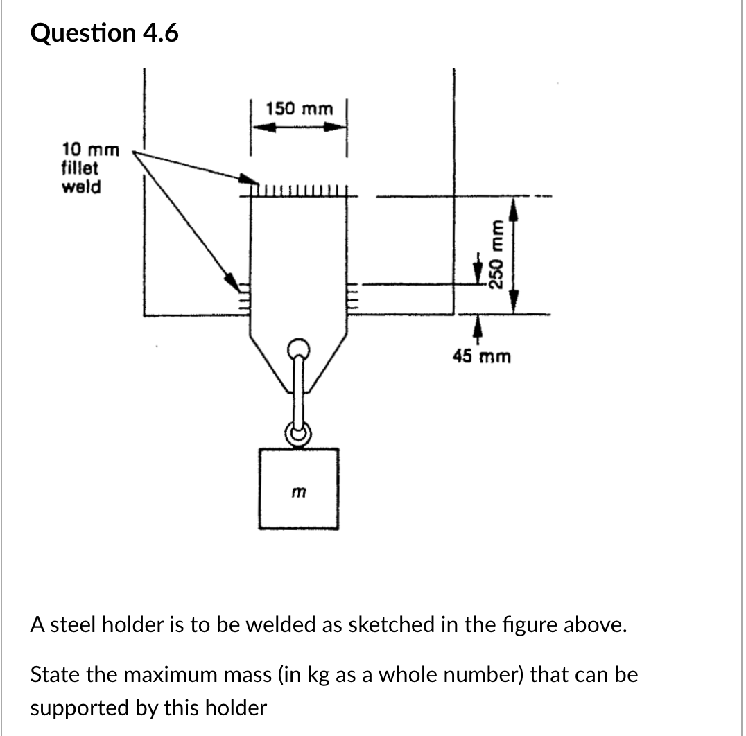 Question 4.6
10 mm
fillet
weld
150 mm
m
250 mm
45 mm
A steel holder is to be welded as sketched in the figure above.
State the maximum mass (in kg as a whole number) that can be
supported by this holder