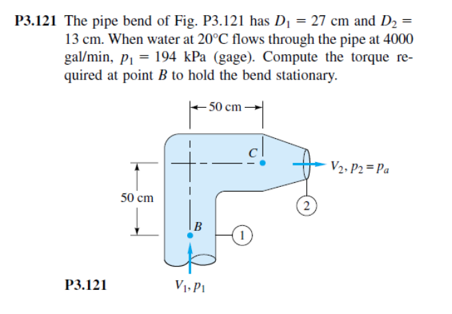 P3.121 The pipe bend of Fig. P3.121 has D₁ = 27 cm and D₂ =
13 cm. When water at 20°C flows through the pipe at 4000
gal/min, p₁ = 194 kPa (gage). Compute the torque re-
quired at point B to hold the bend stationary.
- 50 cm-
P3.121
50 cm
B
V₁, Pi
2
1
V2, P2 Pa