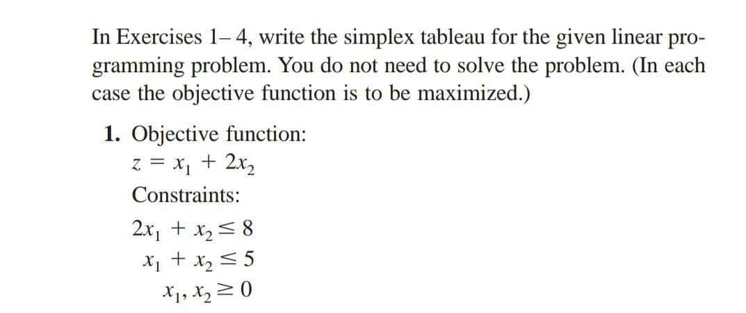 In Exercises 1-4, write the simplex tableau for the given linear pro-
gramming problem. You do not need to solve the problem. (In each
case the objective function is to be maximized.)
1. Objective function:
z = x₁ + 2x₂
Constraints:
2x₁ + x₂ = 8
x₁ + x₂ = 5
X1, X₂0