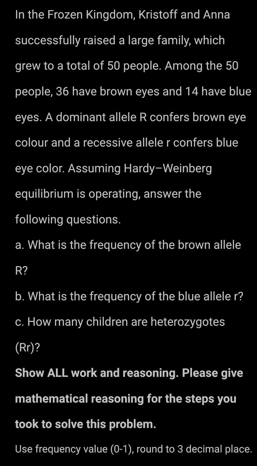 In the Frozen Kingdom, Kristoff and Anna
successfully raised a large family, which
grew to a total of 50 people. Among the 50
people, 36 have brown eyes and 14 have blue
eyes. A dominant allele R confers brown eye
colour and a recessive allele r confers blue
eye color. Assuming Hardy-Weinberg
equilibrium is operating, answer the
following questions.
a. What is the frequency of the brown allele
R?
b. What is the frequency of the blue allele r?
c. How many children are heterozygotes
(Rr)?
Show ALL work and reasoning. Please give
mathematical reasoning for the steps you
took to solve this problem.
Use frequency value (0-1), round to 3 decimal place.