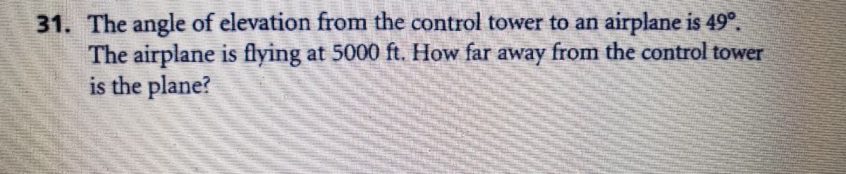 31. The angle of elevation from the control tower to an airplane is 49°.
The airplane is flying at 5000 ft. How far away from the control tower
is the plane?
