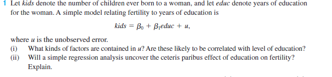 1 Let kids denote the number of children ever born to a woman, and let educ denote years of education
for the woman. A simple model relating fertility to years of education is
kids %3D Bo + Bieduис + и,
where u is the unobserved error.
(i) What kinds of factors are contained in u? Are these likely to be correlated with level of education?
(ii) Will a simple regression analysis uncover the ceteris paribus effect of education on fertility?
Explain.
