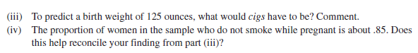 (iii) To predict a birth weight of 125 ounces, what would cigs have to be? Comment.
(iv) The proportion of women in the sample who do not smoke while pregnant is about .85. Does
this help reconcile your finding from part (iii)?
