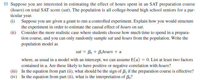 11 Suppose you are interested in estimating the effect of hours spent in an SAT preparation course
(hours) on total SAT score (sat). The population is all college-bound high school seniors for a par-
ticular year.
(i) Suppose you are given a grant to run a controlled experiment. Explain how you would structure
the experiment in order to estimate the causal effect of hours on sat.
(ii) Consider the more realistic case where students choose how much time to spend in a prepara-
tion course, and you can only randomly sample sat and hours from the population. Write the
population model as
sat = Bo + Bihours + u
where, as usual in a model with an intercept, we can assume E(u) = 0. List at least two factors
contained in u. Are these likely to have positive or negative correlation with hours?
(iii) In the equation from part (ii), what should be the sign of B1 if the preparation course is effective?
(iv) In the equation from part (ii), what is the interpretation of B,?
