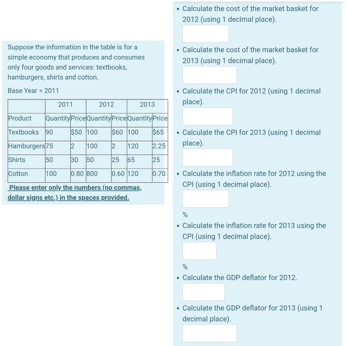 Suppose the information in the table is for a
simple economy that produces and consumes
only four goods and services: textbooks,
hamburgers, shirts and cotton.
Base Year 2011
=
2011
Textbooks 90
Hamburgers 75
50
2012
2013
Calculate the cost of the market basket for
2012 (using 1 decimal place).
Shirts
Cotton
100 0.80 800
Please enter only the numbers (no commas,
dollar signs etc.) in the spaces provided.
Calculate the cost of the market basket for
2013 (using 1 decimal place).
Product Quantity Price Quantity Price Quantity Price
$50 100 $60 100 $65
2 100
2
120
2.25
30 50
25 65
25
0.60 120
0.70 • Calculate the inflation rate for 2012 using the
CPI (using 1 decimal place).
• Calculate the CPI for 2012 (using 1 decimal
place).
Calculate the CPI for 2013 (using 1 decimal
place).
%
• Calculate the inflation rate for 2013 using the
CPI (using 1 decimal place).
%
• Calculate the GDP deflator for 2012.
• Calculate the GDP deflator for 2013 (using 1
decimal place).