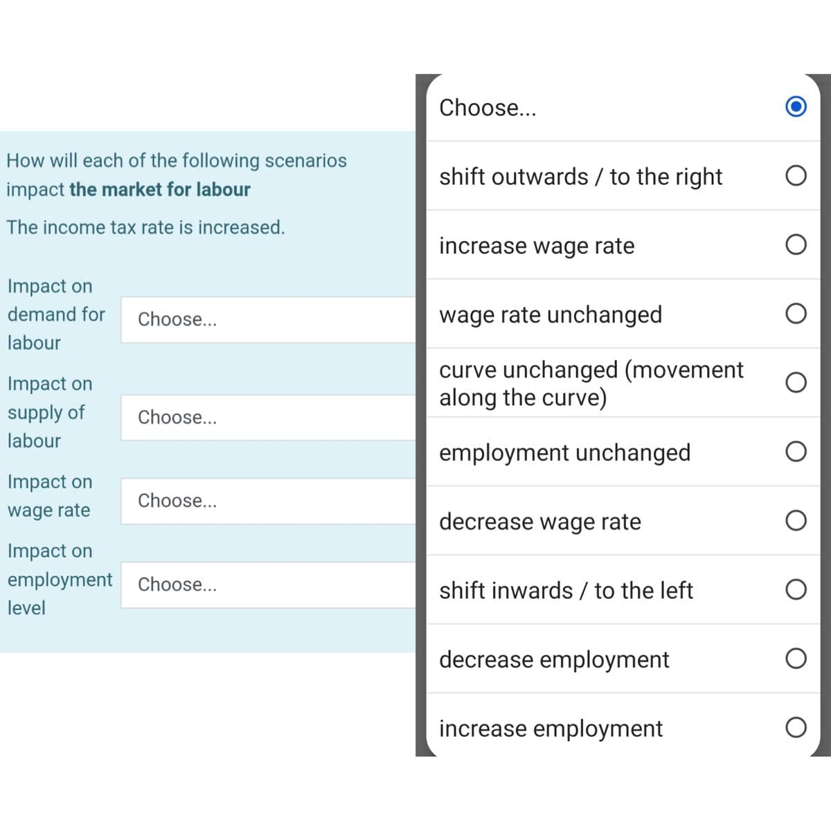 How will each of the following scenarios
impact the market for labour
The income tax rate is increased.
Impact on
demand for
labour
Impact on
supply of
labour
Impact on
wage rate
Choose...
Choose...
Choose...
Impact on
employment Choose...
level
Choose...
shift outwards / to the right
increase wage rate
wage rate unchanged
curve unchanged (movement
along the curve)
employment unchanged
decrease wage rate
shift inwards / to the left
decrease employment
increase employment