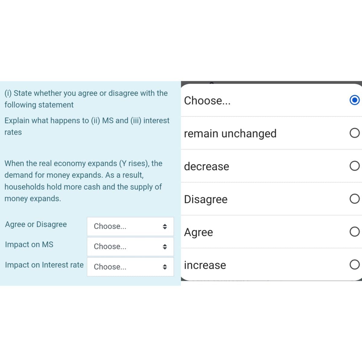 (i) State whether you agree or disagree with the
following statement
Explain what happens to (ii) MS and (iii) interest
rates
When the real economy expands (Y rises), the
demand for money expands. As a result,
households hold more cash and the supply of
money expands.
Agree or Disagree
Impact on MS
Impact on Interest rate
Choose...
Choose...
Choose...
(▶►
Choose...
remain unchanged
decrease
Disagree
Agree
increase