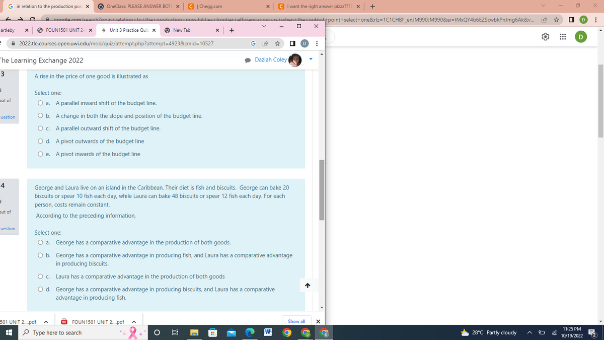 =
Gin relation to the production poss X Ⓒ OneClass: PLEASE ANSWER BOTH X C |Chegg.com
artleby X
← -
✰
4
d
out of
juestion
The Learning Exchange 2022
3
3
out of
uestion
FOUN1501 UNIT 2-1 X
google.com/search?n-in+relation+to+the+production+possibilities+frontier+officiency+occurs
2022.tle.courses.open.uwi.edu/mod/quiz/attempt.php?attempt=4923&cmid=10527
A rise in the price of one good is illustrated as
501 UNIT 2....pdf
HH
Unit 3 Practice Quiz x
Select one:
O a. A parallel inward shift of the budget line.
O b. A change in both the slope and position of the budget line.
O c. A parallel outward shift of the budget line.
O d.
A pivot outwards of the budget line
O e. A pivot inwards of the budget line
O c.
O d.
PDF
New Tab
FOUN1501 UNIT 2....pdf A
Type here to search
George and Laura live on an island in the Caribbean. Their diet is fish and biscuits. George can bake 20
biscuits or spear 10 fish each day, while Laura can bake 48 biscuits or spear 12 fish each day. For each
person, costs remain constant.
According to the preceding information,
"C
Select one:
O a. George has a comparative advantage in the production of both goods.
O b.
George has a comparative advantage in producing fish, and Laura has a comparative advantage
in producing biscuits.
Laura has a comparative advantage in the production of both goods
George has a comparative advantage in producing biscuits, and Laura has a comparative
advantage in producing fish.
x +
9:
X
G
M
C I want the right answer plzzz???? x +
+ when+the+outnut+point+select+one&rlz=1C1CHBF_enJM990JM990&ei=IMxQY4b6EZScwbkPnJmg6Ak&v...
Daziah Coley
W
] X
□ D ⠀
↑
Show all
X
a
D
28°C Partly cloudy
9
☆
D
11:25 PM
10/19/2022
x
⠀