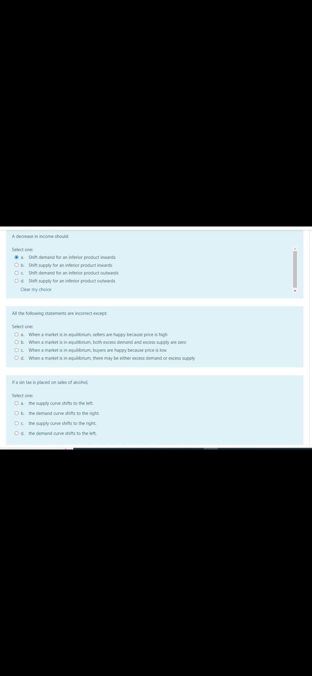 A decrease in income should:
Select one:
a. Shift demand for an inferior product inwards
O b.
Shift supply for an inferior product inwards
c.
O d.
Shift demand for an inferior product outwards
Shift supply for an inferior product outwards
Clear my choice
All the following statements are incorrect except:
Select one:
O a. When a market is in equilibrium, sellers are happy because price is high
O b.
When a market is in equilibrium, both excess demand and excess supply are zero
When a market is in equilibrium, buyers are happy because price is low
O C.
O d. When a market is in equilibrium, there may be either excess demand or excess supply
If a sin tax is placed on sales of alcohol,
Select one:
O a. the supply curve shifts to the left.
O b. the demand curve shifts to the right.
O c.
the supply curve shifts to the right.
O d. the demand curve shifts to the left.