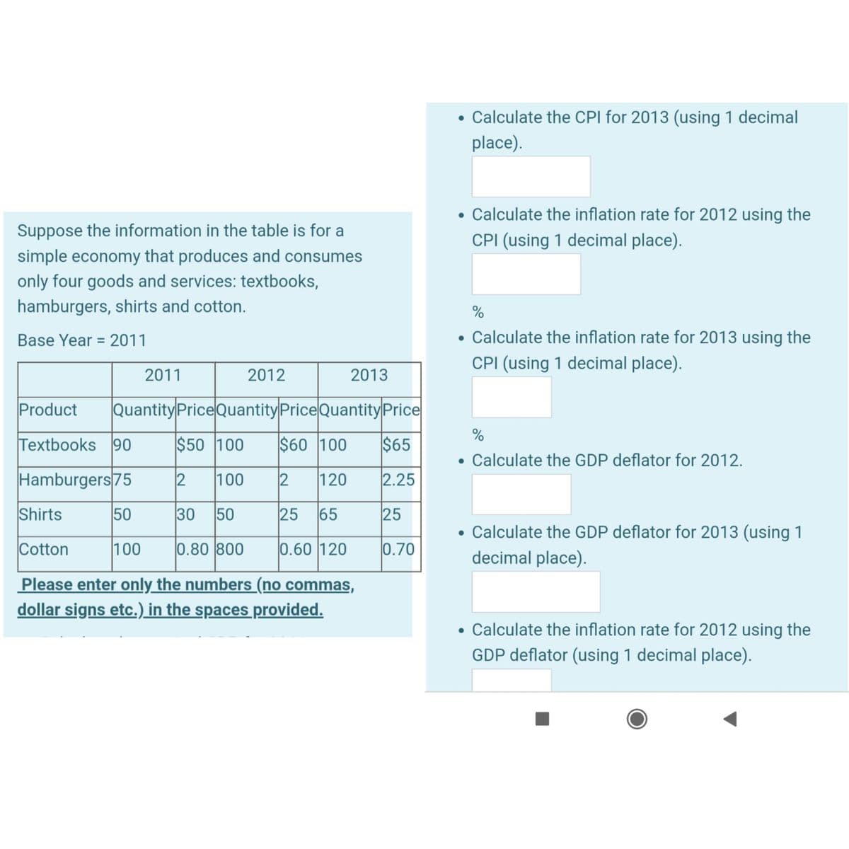 Suppose the information in the table is for a
simple economy that produces and consumes
only four goods and services: textbooks,
hamburgers, shirts and cotton.
Base Year 2011
=
2011
2012
2013
Product Quantity Price Quantity Price Quantity Price
Textbooks 90
$50 100 $60 100
$65
Hamburgers 75
2 100 12 120
2.25
Shirts
50
30 50
25 65
25
Cotton
100
0.80 800
0.60 120
0.70
Please enter only the numbers (no commas,
dollar signs etc.) in the spaces provided.
• Calculate the CPI for 2013 (using 1 decimal
place).
●
%
• Calculate the inflation rate for 2013 using the
CPI (using 1 decimal place).
●
●
Calculate the inflation rate for 2012 using the
CPI (using 1 decimal place).
●
%
Calculate the GDP deflator for 2012.
Calculate the GDP deflator for 2013 (using 1
decimal place).
Calculate the inflation rate for 2012 using the
GDP deflator (using 1 decimal place).