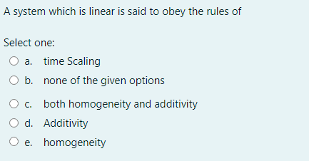 A system which is linear is said to obey the rules of
Select one:
O a. time Scaling
O b. none of the given options
O c. both homogeneity and additivity
O d. Additivity
O e. homogeneity
