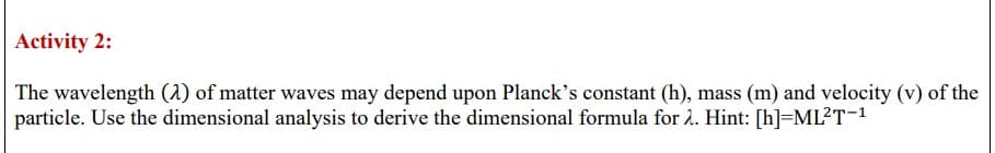 Activity 2:
The wavelength (2) of matter waves may depend upon Planck's constant (h), mass (m) and velocity (v) of the
particle. Use the dimensional analysis to derive the dimensional formula for 2. Hint: [h]=ML²T-¹