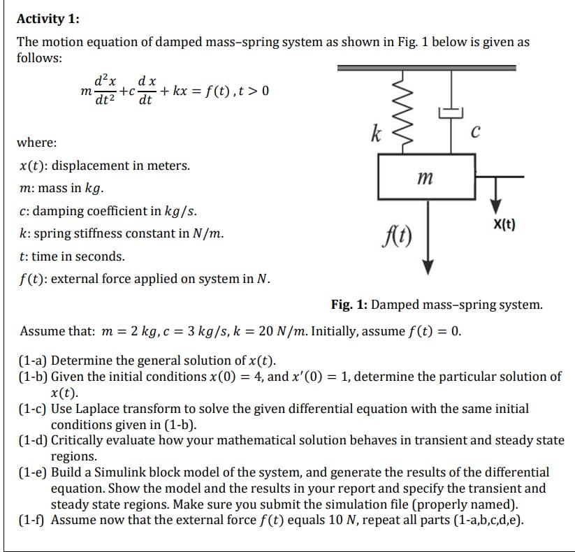 Activity 1:
The motion equation of damped mass-spring system as shown in Fig. 1 below is given as
follows:
m
d²x
dx
-+c+kx = f(t), t> 0
dt² dt
where:
x(t): displacement in meters.
m: mass in kg.
c: damping coefficient in kg/s.
k: spring stiffness constant in N/m.
t: time in seconds.
f(t): external force applied on system in N.
k
f(t)
m
C
Assume that: m = 2 kg, c = 3 kg/s, k = 20 N/m. Initially, assume f(t) = 0.
X(t)
Fig. 1: Damped mass-spring system.
(1-a) Determine the general solution of x (t).
(1-b) Given the initial conditions x (0) = 4, and x'(0) = 1, determine the particular solution of
x(t).
(1-c) Use Laplace transform to solve the given differential equation with the same initial
conditions given in (1-b).
(1-d) Critically evaluate how your mathematical solution behaves in transient and steady state
regions.
(1-e) Build a Simulink block model of the system, and generate the results of the differential
equation. Show the model and the results in your report and specify the transient and
steady state regions. Make sure you submit the simulation file (properly named).
(1-f) Assume now that the external force f(t) equals 10 N, repeat all parts (1-a,b,c,d,e).