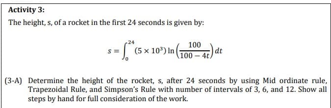 Activity 3:
The height, s, of a rocket in the first 24 seconds is given by:
S=
24
[²* (5 × 10³) In (
(10000 4t) d
dt
(3-A) Determine the height of the rocket, s, after 24 seconds by using Mid ordinate rule,
Trapezoidal Rule, and Simpson's Rule with number of intervals of 3, 6, and 12. Show all
steps by hand for full consideration of the work.