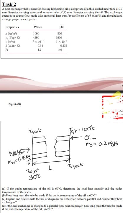 Task 2
A heat exchanger that is used for cooling lubricating oil is comprised of a thin-walled inner tube of 30
mm diameter carrying water and an outer tube of 50 mm diameter carrying the oil. The exchanger
operates in counterflow mode with an overall heat transfer coefficient of 65 W/m² K and the tabulated
average properties are given.
Properties
P (kg/m²)
(J/kg-K)
▸ (m²/s)
k (W/m K)
Pr
Page 6 of 8
Water
1000
4200
7 x 107
0.64
4.7
Oil
800
1900
1 x 10-5
0.134
140
Join = 100°c
OiL
m = 0.2kg/s
To, out
tr
Water>
mw=0-15kg,
S
Twin =
L
Tw, out
30°℃
(a) If the outlet temperature of the oil is 60°C, determine the total heat transfer and the outlet
temperature of the water.
(b) How long must the tube be made if the outlet temperature of the oil is 60°C?
(c) Explain and discuss with the use of diagrams the difference between parallel and counter flow heat
exchangers?
(d)If the heat exchanger is changed to a parallel flow heat exchanger, how long must the tube be made
if the outlet temperature of the oil is 60°C?