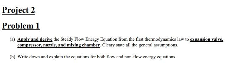 Project 2
Problem 1
(a) Apply and derive the Steady Flow Energy Equation from the first thermodynamics law to expansion valve,
compressor, nozzle, and mixing chamber. Cleary state all the general assumptions.
(b) Write down and explain the equations for both flow and non-flow energy equations.