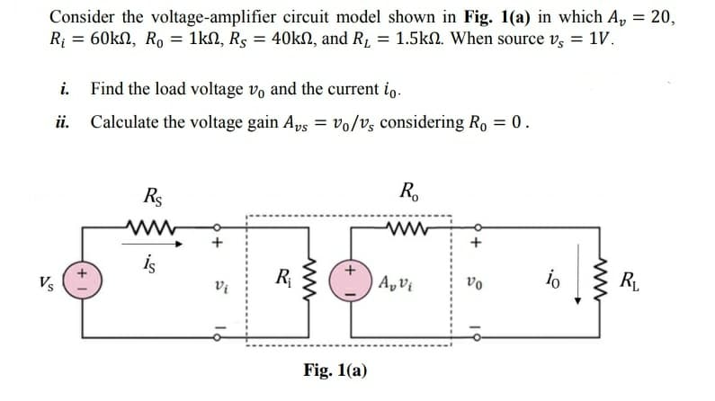 Consider the voltage-amplifier circuit model shown in Fig. 1(a) in which A, = 20,
R; = 60kN, Ro = 1kN, Rs = 40KN, and R1 = 1.5kn. When source v, = 1V.
i. Find the load voltage vo and the current io.
Calculate the voltage gain Aps = vo/vz considering Ro = 0.
R.
Rs
is
R
R
vo
Vs
Vi
Fig. 1(a)
19
+
