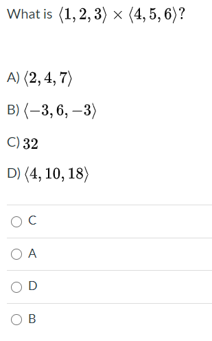 The image presents a multiple-choice question regarding the cross product of two vectors. It is designed for educational purposes, specifically aimed at testing understanding of vector operations. The question and options are as follows:

**Question:**
What is \(\langle 1, 2, 3 \rangle \times \langle 4, 5, 6 \rangle?\)

**Options:**
A) \(\langle 2, 4, 7 \rangle\)

B) \(\langle -3, 6, -3 \rangle\)

C) 32

D) \(\langle 4, 10, 18 \rangle\)

**Answer Choices:**
- C
- A
- D
- B

In this problem, students are to find the cross product of two 3-dimensional vectors \(\langle 1, 2, 3 \rangle\) and \(\langle 4, 5, 6 \rangle\). The correct answer involves calculating the determinant of a matrix derived from these vectors. The answer choices include both vector and scalar results, testing the student's ability to correctly identify the nature of the cross product operation.