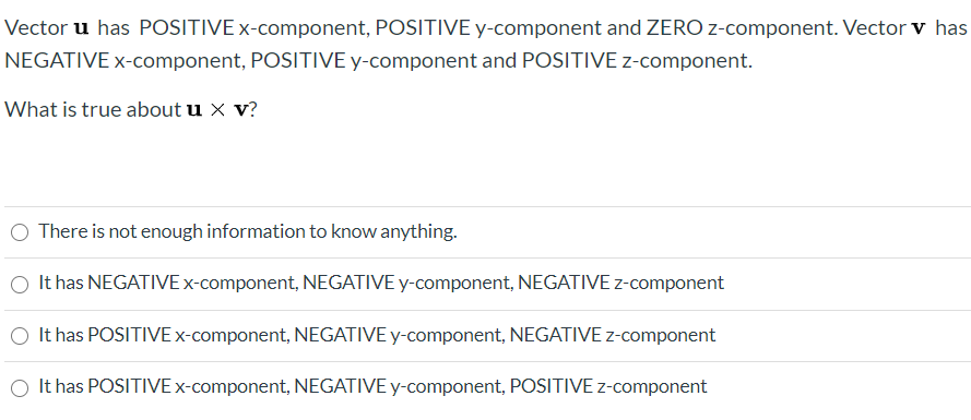 ### Understanding Vector Cross Product Components

#### Problem Context
Vector **u** has a **POSITIVE** x-component, **POSITIVE** y-component, and **ZERO** z-component.  
Vector **v** has a **NEGATIVE** x-component, **POSITIVE** y-component, and **POSITIVE** z-component.

#### Question
What is true about the cross product **u × v**?

#### Answer Options
- There is not enough information to know anything.
- It has **NEGATIVE** x-component, **NEGATIVE** y-component, **NEGATIVE** z-component
- It has **POSITIVE** x-component, **NEGATIVE** y-component, **NEGATIVE** z-component
- It has **POSITIVE** x-component, **NEGATIVE** y-component, **POSITIVE** z-component

#### Solution Explanation
To determine the components of the cross product **u × v**, we can use the formula for the cross product of two vectors in three-dimensional space:

Given
\[ \mathbf{u} = (u_x, u_y, u_z) \]
\[ \mathbf{v} = (v_x, v_y, v_z) \]

The cross product **u × v** is given by:
\[ \mathbf{u} \times \mathbf{v} = \left( u_y v_z - u_z v_y, u_z v_x - u_x v_z, u_x v_y - u_y v_x \right) \]

Substitute the given values:
\[ \mathbf{u} = (u_x > 0, u_y > 0, u_z = 0) \]
\[ \mathbf{v} = (v_x < 0, v_y > 0, v_z > 0) \]

So,
\[ u \times v = \left( (u_y \cdot v_z - 0 \cdot v_y), (0 \cdot v_x - u_x \cdot v_z), (u_x \cdot v_y - u_y \cdot v_x) \right) \]
\[ = (u_y \cdot v_z, -u_x \cdot v_z, u_x \cdot v_y - u_y \cdot v_x) \]

### Interpreting the Signs:
1. **u_y \cdot v_z**: 
   - u_y > 0 (