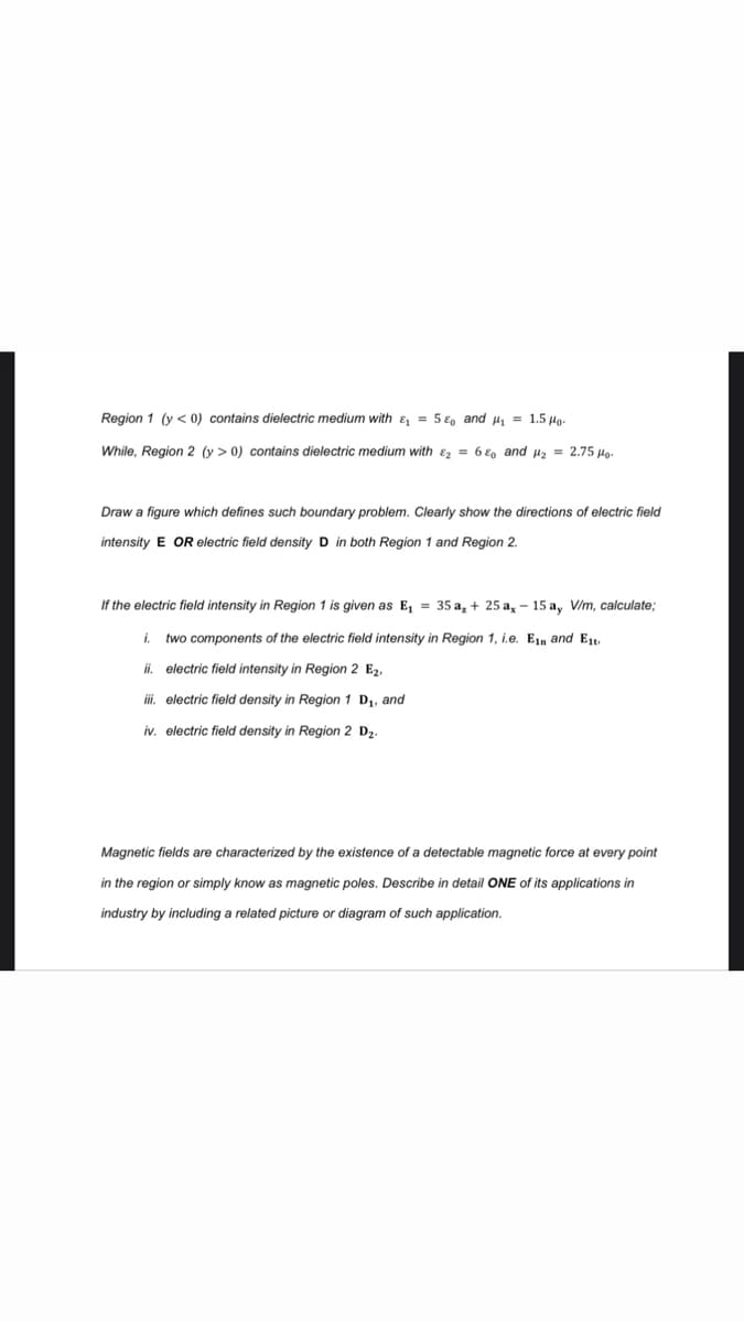 Region 1 (y < 0) contains dielectric medium with & = 5 €, and µ, = 1.5 Ho.
While, Region 2 (y > 0) contains dielectric medium with &z = 6 €o and uz = 2.75 Ho.
Draw a figure which defines such boundary problem. Clearly show the directions of electric field
intensity E OR electric field density D in both Region 1 and Region 2.
If the electric field intensity in Region 1 is given as E, = 35 a, + 25 a, - 15 a, V/m, calculate;
i.
two components of the electric field intensity in Region 1, i.e. Ejn and Et
i.
electric field intensity in Region 2 E2.
i. electric field density in Region 1 D,, and
iv, electric field density in Region 2 D2.
Magnetic fields are characterized by the existence of a detectable magnetic force at every point
in the region or simply know as magnetic poles. Describe in detail ONE of its applications in
industry by including a related picture or diagram of such application.
