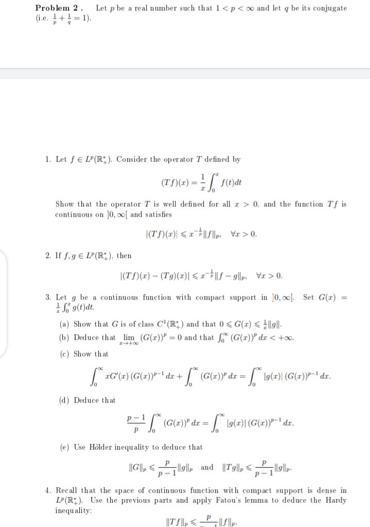 Problem 2. Let p be a real number such that 1 < p < ∞ and let q be its conjugate.
(i.e.+¹=1).
P 9
1. Let f LP(R). Consider the operator T defined by
(Tf)(x) = == f*f(t)dt
Show that the operator T is well defined for all x > 0, and the function Tf is
continuous on ]0,00[ and satisfies
|(Tƒ)(x) < x¯||ƒ||p,
2. If f, g € LP(R), then
|(Tf)(x) - (Tg)(x)| ≤x|fg|₁x>0.
3. Let g be a continuous function with compact support in 10, ∞o[. Set G(x)
Sg(t)dt.
(a) Show that G is of class C¹(R) and that 0 ≤ G(x) < ||9||.
+00
(b) Deduce that lim (G(x)) = 0 and that fo (G(x)) dx < +∞o.
(c) Show that
√xG¹(x) (G(x))³-¹ dx + √ (G(x))³ dx = = √ [9(2)| (G(x))³-¹ dx.
(d) Deduce that
P = ¹ [~ (G(x))" dx = * \9(2)| (G(x))³-¹ dr.
P
(e) Use Hölder inequality to deduce that
||G||||||, and Tg||p²|||||p
p-1
p-1
4. Recall that the space of continuous function with compact support is dense in
LP(R). Use the previous parts and apply Fatou's lemma to deduce the Hardy
inequality:
||Tf|p<_P_||f||p-