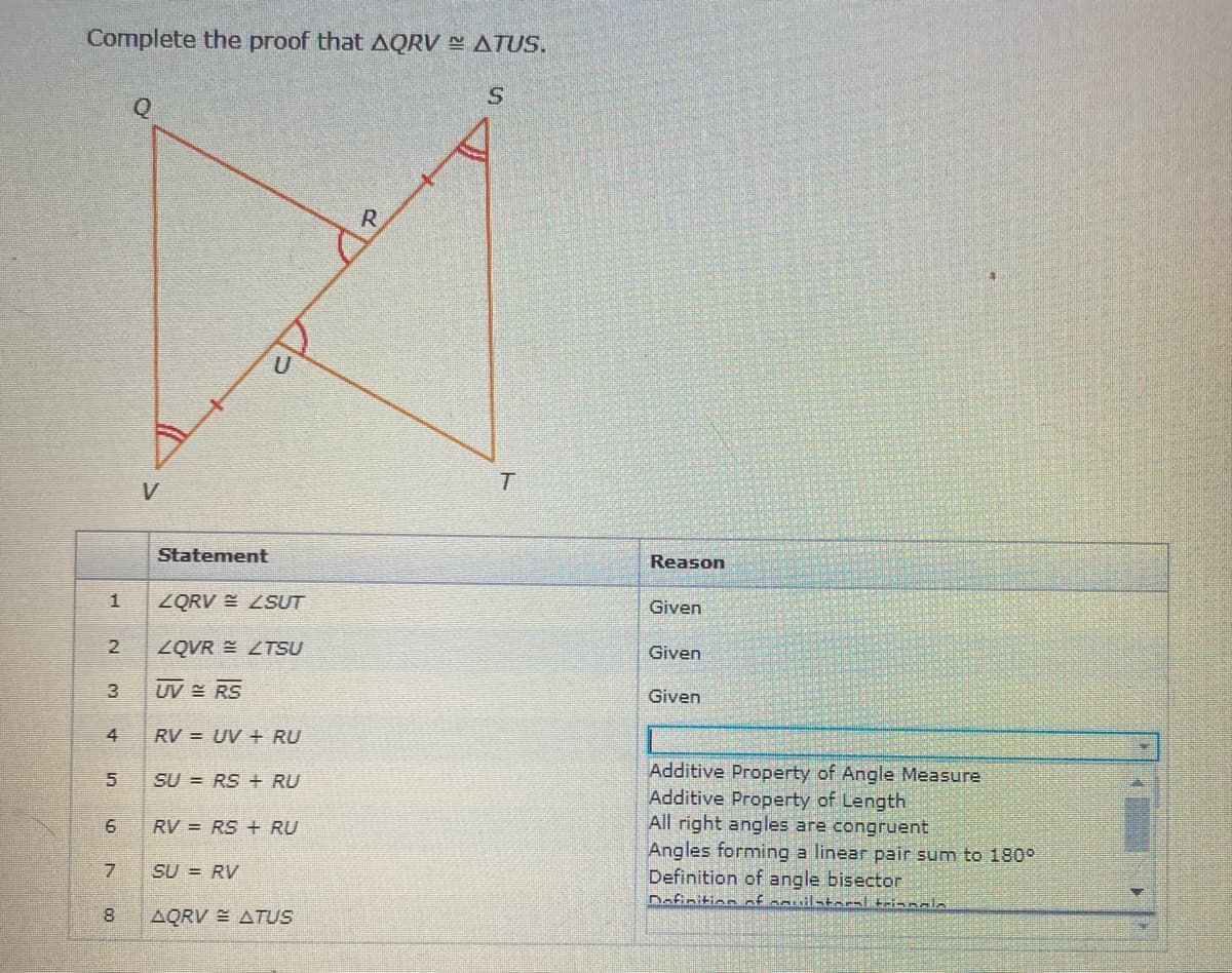 Complete the proof that AQRV ATUS.
R
V.
Statement
Reason
ZQRV E LSUT
Given
2
ZQVR E ZTSU
Given
3
UV RS
Given
4
RV = UV + RU
Additive Property of Angle Measure
Additive Property of Length
All right angles are congruent
Angles forming a linear pair sum to 180°
Definition of angle bisector
Dofinition of sauil-taral teinnala
SU = RS + RU
RV = RS + RU
SU = RV
8.
AQRV E ATUS
