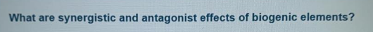 What are
synergistic and antagonist effects of biogenic elements?
