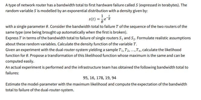 A type of network router has a bandwidth total to first hardware failure called S (expressed in terabytes). The
random variable S is modelled by an exponential distribution with a density given by:
1
s(t) =e
with a single parameter 0. Consider the bandwidth total to failure T of the sequence of the two routers of the
same type (one being brought up automatically when the first is broken).
Express T in terms of the bandwidth total to failure of single routers S, and S2. Formulate realistic assumptions
about these random variables. Calculate the density function of the variable T.
Given an experiment with the dual-router-system yielding a sample T1, T2, ..,Tn, calculate the likelihood
function for 0. Propose a transformation of this likelihood function whose maximum is the same and can be
computed easily.
An actual experiment is performed and the infrastructure team has obtained the following bandwidth total to
failures:
95, 16, 178, 19, 94
Estimate the model-parameter with the maximum likelihood and compute the expectation of the bandwidth
total to failure of the dual-router-system.
