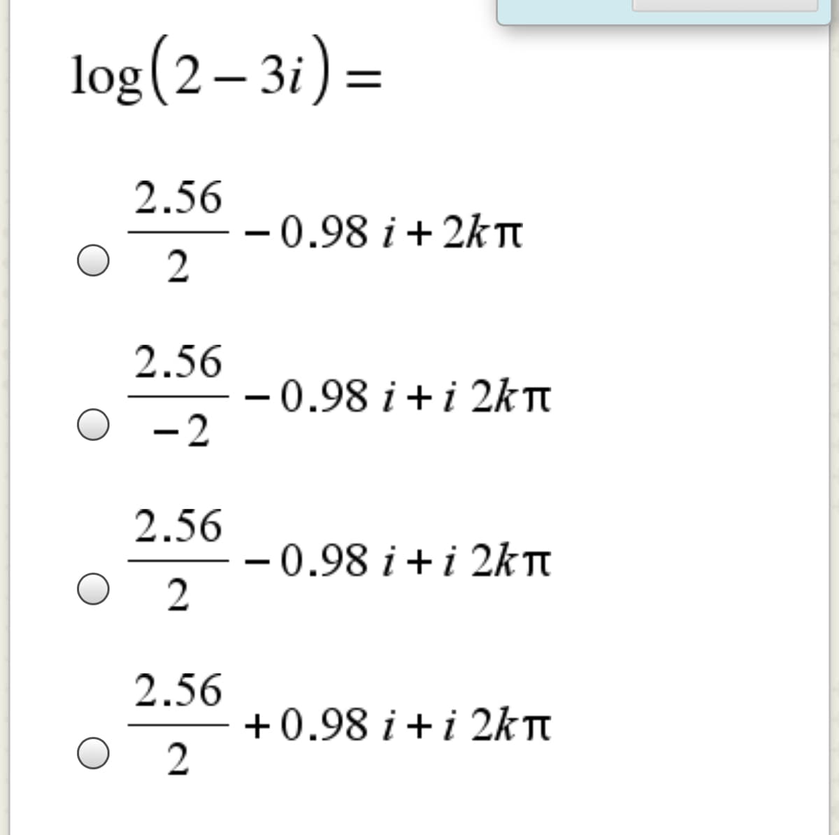 log(2 – 3i):
2.56
–0.98 i + 2k Tt
2
|
2.56
-0.98 i +i 2k TI
- 2
2.56
-0.98 i +i 2kT
2.56
+0.98 i +i 2kTn
