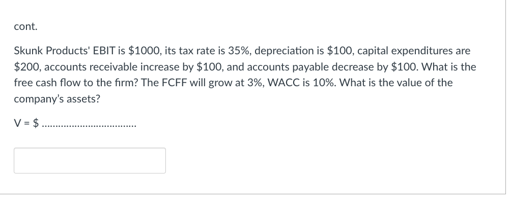 cont.
Skunk Products' EBIT is $1000, its tax rate is 35%, depreciation is $100, capital expenditures are
$200, accounts receivable increase by $100, and accounts payable decrease by $100. What is the
free cash flow to the firm? The FCFF will grow at 3%, WACC is 10%. What is the value of the
company's assets?
V = $