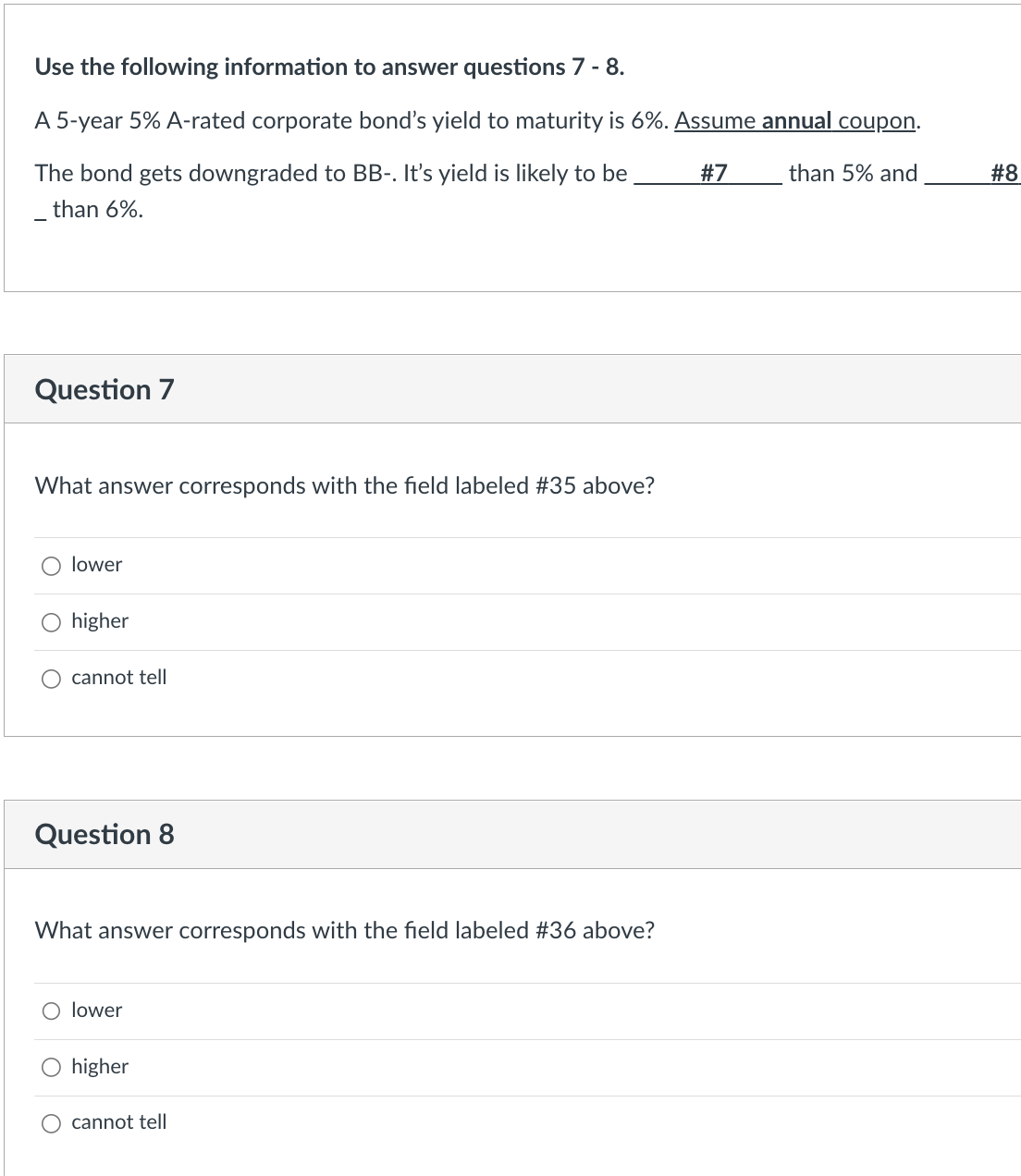 Use the following information to answer questions 7 - 8.
A 5-year 5% A-rated corporate bond's yield to maturity is 6%. Assume annual coupon.
#7
than 5% and
The bond gets downgraded to BB-. It's yield is likely to be
than 6%.
Question 7
What answer corresponds with the field labeled #35 above?
lower
higher
cannot tell
Question 8
What answer corresponds with the field labeled #36 above?
lower
O higher
cannot tell
#8