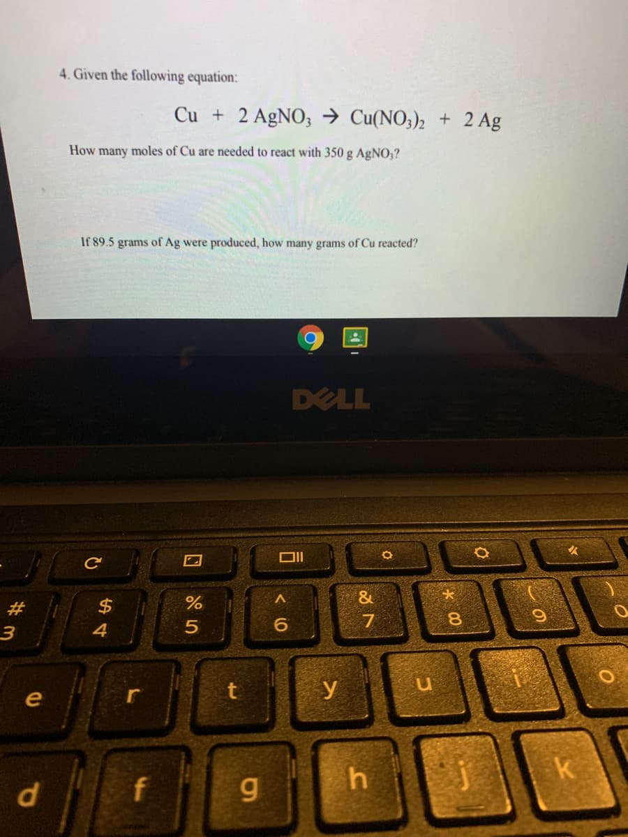 4. Given the following equation:
Cu + 2 AgNO; → Cu(NO3), + 2 Ag
How many moles of Cu are needed to react with 350 g AgNO,?
If 89.5 grams of Ag were produced, how many grams of Cu reacted?
DELL
&
$
7
3
4
r
y
e
d.
f
g
h.
23
