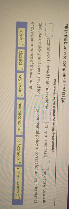 Fill in the blanks to complete the passage.
Drag word(s) below to fill in the blank(s) in the passage.
They trusted that
adjustments would
governmental policy to correct for underperformance
economists believed that the economy
take place quickly and saw no need for
or overperformance of the economy.
market classical
Keynesian
macroeconomic
self-corrects microeconomic