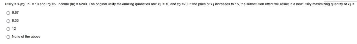 =
=
Utility = x1x2. P1 = 10 and P2 =5. Income (m) = $200. The original utility maximizing quantities are: x₁
10 and x2 =20. If the price of x₁ increases to 15, the substitution effect will result in a new utility maximizing quantity of x1
6.67
8.33
12
None of the above