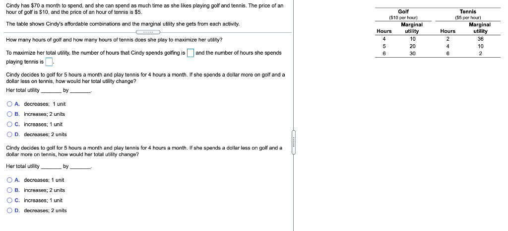 Cindy has $70 a month to spend, and she can spend as much time as she likes playing golf and tennis. The price of an
hour of golf is $10, and the price of an hour of tennis is $5.
The table shows Cindy's affordable combinations and the marginal utility she gets from each activity.
How many hours of golf and how many hours of tennis does she play to maximize her utility?
To maximize her total utility, the number of hours that Cindy spends golfing is and the number of hours she spends
playing tennis is.
Cindy decides to golf for 5 hours a month and play tennis for 4 hours a month. If she spends a dollar more on golf and a
dollar less on tennis, how would her total utility change?
Her total utility
by.
O A. decreases; 1 unit
OB. increases; 2 units
C. increases; 1 unit
OD. decreases; 2 units
Cindy decides to golf for 5 hours a month and play tennis for 4 hours a month. If she spends a dollar less on golf and a
dollar more on tennis, how would her total utility change?
Her total utility.
by
O A. decreases; 1 unit
OB. increases; 2 units
O C. increases; 1 unit
D. decreases; 2 units
Golf
($10 per hour)
Hours
4
5
6
Marginal
utility
10
20
30
Tennis
($5 per hour)
Hours
2
4
6
Marginal
utility
36
10
2