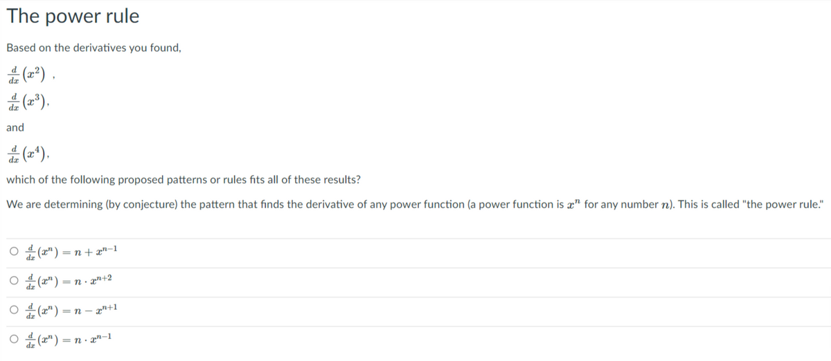 The power rule
Based on the derivatives you found,
dE (2²) ,
(2*).
and
4 (2*).
dæ
which of the following proposed patterns or rules fits all of these results?
We are determining (by conjecture) the pattern that finds the derivative of any power function (a power function is æ" for any number n). This is called "the power rule."
O 4 (2") = n + æ"=1
O 4 (2") = n · æn+2
= n – xn+1
dz
= n. xn-1
