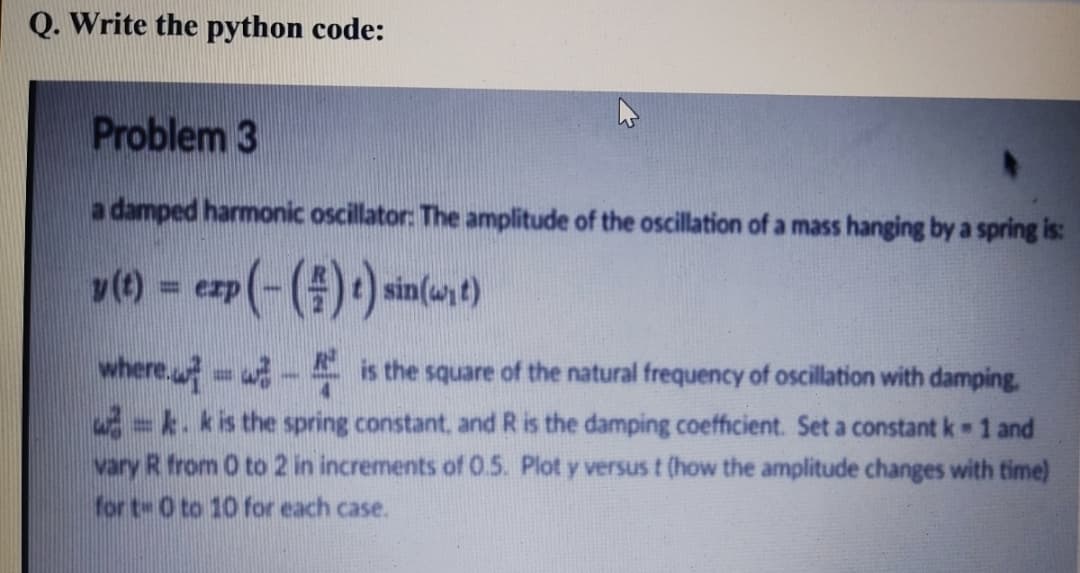 Q. Write the python code:
Problem 3
a damped harmonic oscillator: The amplitude of the oscillation of a mass hanging by a spring is:
v() = ezp(-(#)*) sin(wt)
%3D
where. w- is the square of the natural frequency of oscillation with damping.
-k. kis the spring constant, and R is the damping coefficient. Set a constant k 1 and
vary R from 0 to 2 in increments of 0.5. Plot y versus t (how the amplitude changes with time)
for t- 0 to 10 for each case.
