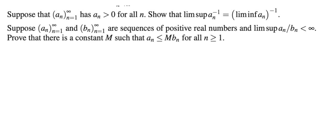 Suppose that (an) has an >0 for all n. Show that lim sup a, = (liminfa,).
%3D
Suppose (an)-1 and (bn)–1 are sequences of positive real numbers and lim sup an /bn <∞.
Prove that there is a constant M such that a,n < Mb, for all n>1.
