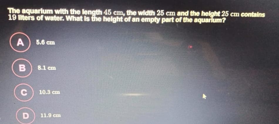 The aquarium with the length 45 cm, the width 25 cm and the height 25 cm contains
19 liters of water. What is the helght of an empty part of the aquarium?
A
5.6 ст
8.1 cm
10.3 cm
11.9 cm
