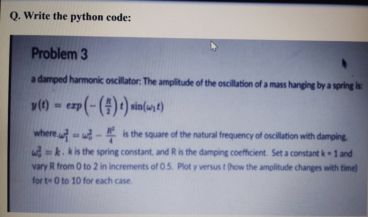 Q. Write the python code:
Problem 3
a damped harmonic oscillator: The amplitude of the oscillation of a mass hanging by a spring is:
v) = ezp(-()*) sin
sin(wt)
%3D
where. is the square of the natural frequency of oscillation with damping.
%3D
-k. kis the spring constant, and R is the damping coefficient. Set a constant k 1 and
vary R from 0 to 2 in increments of 0.5. Plot y versus t (how the amplitude changes with time)
for t- 0 to 10 for each case.
